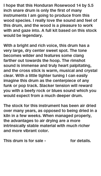 I hope that this Honduran Rosewood 14 by 5.5 inch snare drum is only the first of many instruments I am going to produce from this wood species. I really love the sound and feel of this drum, and the wood is a pleasure to work with and gaze into. A full kit based on this stock would be legendary.

With a bright and rich voice, this drum has a very large, dry center sweet spot. The tone becomes wilder and features some clang farther out towards the hoop. The rimshot sound is immense and truly heart palpitating, and the cross stick is warm, musical and crystal clear. With a little tighter tuning I can easily imagine this drum as the centerpiece of any funk or pop track. Slacker tension will reward you with a beefy rock or blues sound which you would expect from a much deeper drum.

The stock for this instrument has been air dried over many years, as opposed to being dried in a  kiln in a few weeks. When managed properly, the advantages to air drying are a more intrinsically stable material with much richer and more vibrant color. 

This drum is for sale - contact me for details.

Go to next instrument page

Return to Gallery