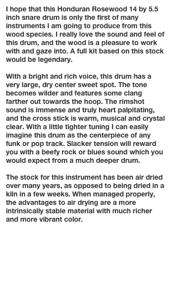 I hope that this Honduran Rosewood 14 by 5.5 inch snare drum is only the first of many instruments I am going to produce from this wood species. I really love the sound and feel of this drum, and the wood is a pleasure to work with and gaze into. A full kit based on this stock would be legendary.

With a bright and rich voice, this drum has a very large, dry center sweet spot. The tone becomes wilder and features some clang farther out towards the hoop. The rimshot sound is immense and truly heart palpitating, and the cross stick is warm, musical and crystal clear. With a little tighter tuning I can easily imagine this drum as the centerpiece of any funk or pop track. Slacker tension will reward you with a beefy rock or blues sound which you would expect from a much deeper drum.

The stock for this instrument has been air dried over many years, as opposed to being dried in a  kiln in a few weeks. When managed properly, the advantages to air drying are a more intrinsically stable material with much richer and more vibrant color. 


Go to next instrument page

Return to Gallery